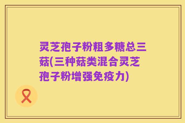 灵芝孢子粉粗多糖总三菇(三种菇类混合灵芝孢子粉增强免疫力)