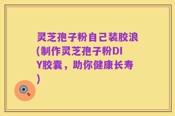 灵芝孢子粉自己装胶浪(制作灵芝孢子粉DIY胶囊，助你健康长寿)
