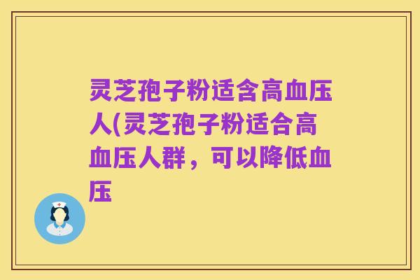 灵芝孢子粉适含高血压人(灵芝孢子粉适合高血压人群,可以降低血压