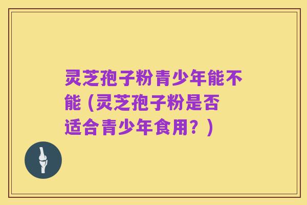 灵芝孢子粉青少年能不能 (灵芝孢子粉是否适合青少年食用?)
