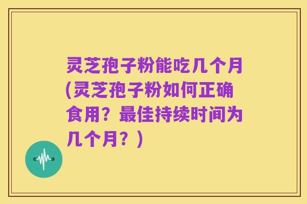 灵芝孢子粉能吃几个月(灵芝孢子粉如何正确食用?最佳持续时间为几个月?)