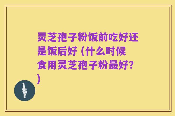 灵芝孢子粉饭前吃好还是饭后好 (什么时候食用灵芝孢子粉最好？)