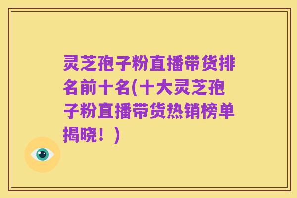 灵芝孢子粉直播带货排名前十名(十大灵芝孢子粉直播带货热销榜单揭晓!)