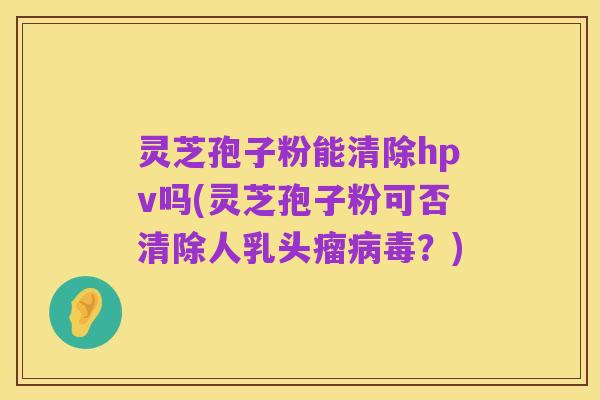 灵芝孢子粉能清除hpv吗(灵芝孢子粉可否清除人乳头瘤病毒？)
