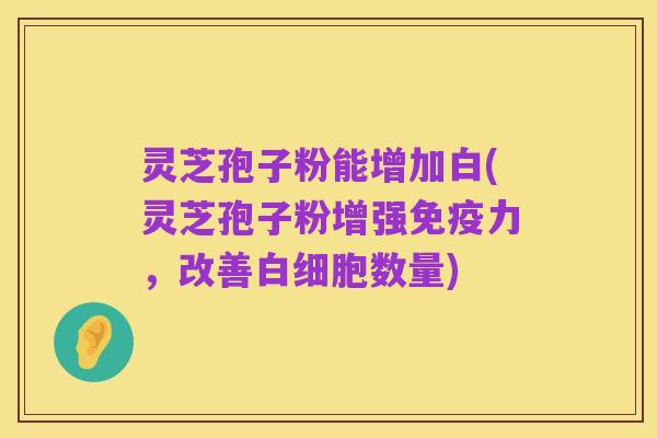 灵芝孢子粉能增加白(灵芝孢子粉增强免疫力,改善白细胞数量)