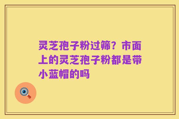 灵芝孢子粉过筛?市面上的灵芝孢子粉都是带小蓝帽的吗