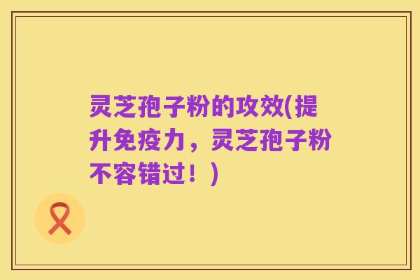 灵芝孢子粉的攻效(提升免疫力,灵芝孢子粉不容错过!)
