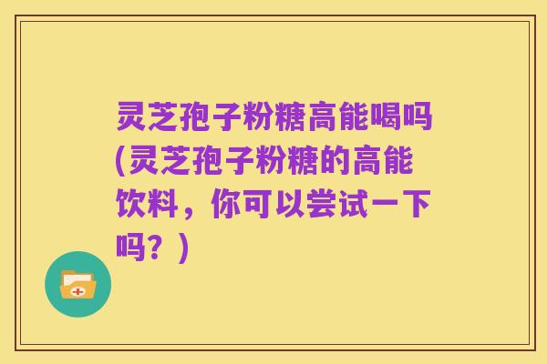 灵芝孢子粉糖高能喝吗(灵芝孢子粉糖的高能饮料,你可以尝试一下吗?)