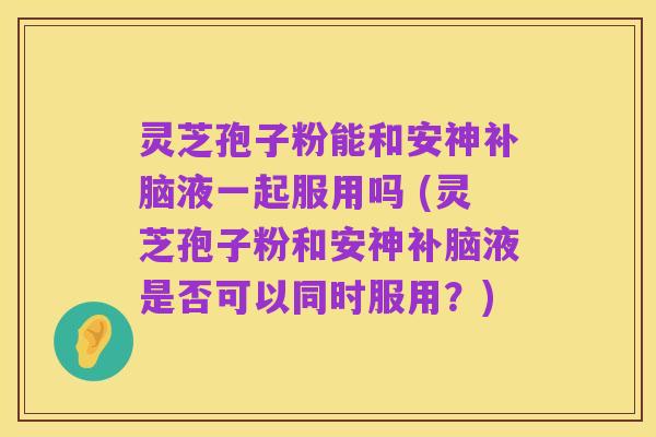 灵芝孢子粉能和安神补脑液一起服用吗 (灵芝孢子粉和安神补脑液是否可以同时服用？)