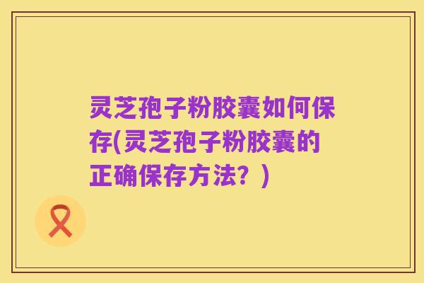 灵芝孢子粉胶囊如何保存(灵芝孢子粉胶囊的正确保存方法？)