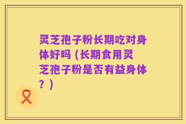 灵芝孢子粉长期吃对身体好吗 (长期食用灵芝孢子粉是否有益身体？)