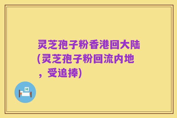 灵芝孢子粉香港回大陆(灵芝孢子粉回流内地，受追捧)