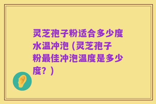 灵芝孢子粉适合多少度水温冲泡 (灵芝孢子粉最佳冲泡温度是多少度？)