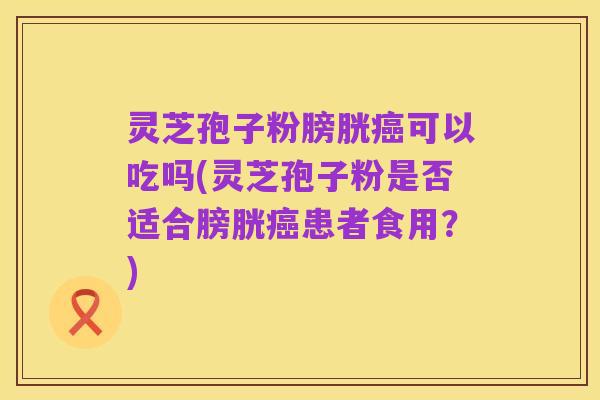 灵芝孢子粉膀胱癌可以吃吗(灵芝孢子粉是否适合膀胱癌患者食用?)