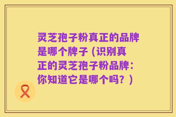 灵芝孢子粉真正的品牌是哪个牌子 (识别真正的灵芝孢子粉品牌:你知道它是哪个吗?)