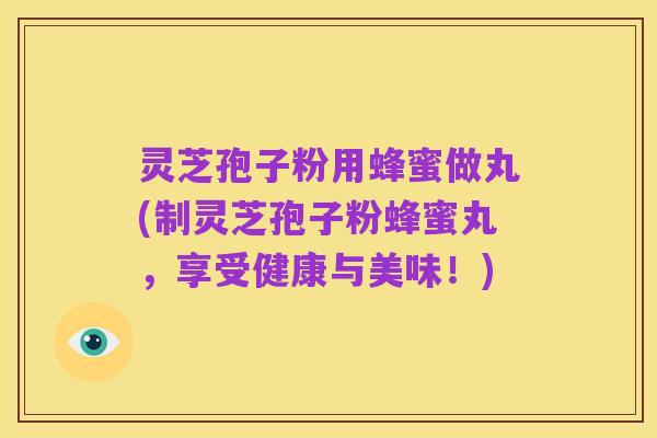 灵芝孢子粉用蜂蜜做丸(制灵芝孢子粉蜂蜜丸,享受健康与美味!)