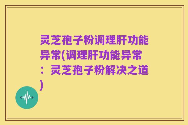 灵芝孢子粉调理肝功能异常(调理肝功能异常:灵芝孢子粉解决之道)