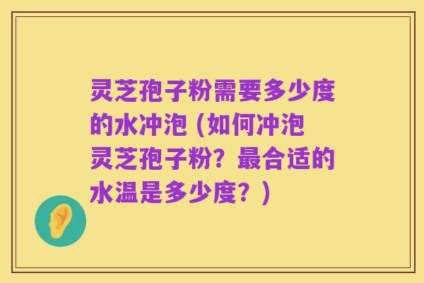 灵芝孢子粉需要多少度的水冲泡 (如何冲泡灵芝孢子粉?最合适的水温是多少度?)