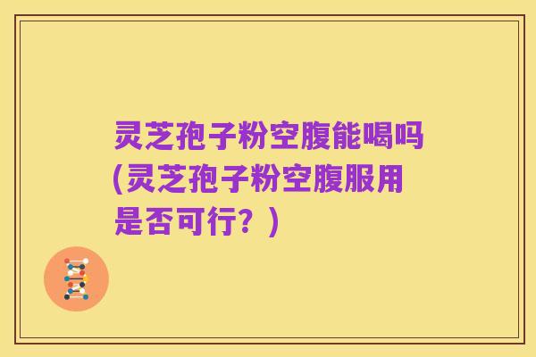灵芝孢子粉空腹能喝吗(灵芝孢子粉空腹服用是否可行?)