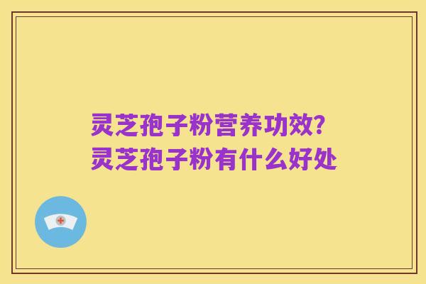 灵芝孢子粉营养功效？灵芝孢子粉有什么好处