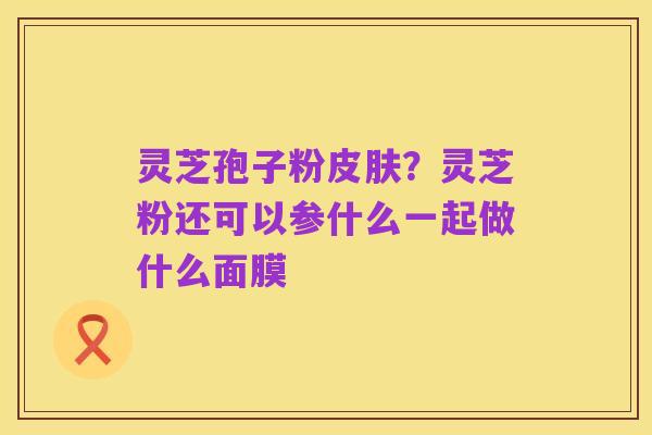 灵芝孢子粉皮肤?灵芝粉还可以参什么一起做什么面膜