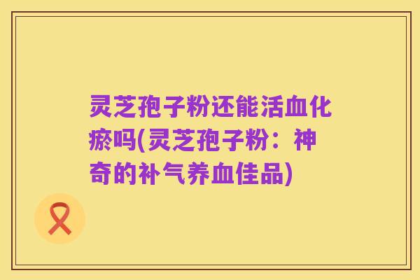 灵芝孢子粉还能活血化瘀吗(灵芝孢子粉:神奇的补气养血佳品)