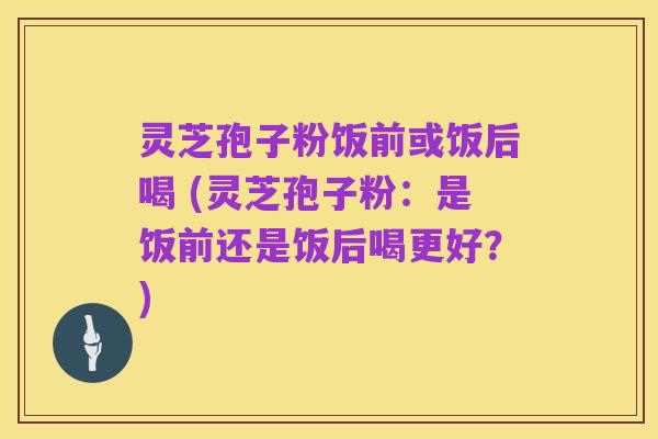 灵芝孢子粉饭前或饭后喝 (灵芝孢子粉:是饭前还是饭后喝更好?)