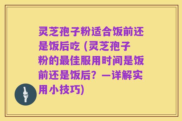灵芝孢子粉适合饭前还是饭后吃 (灵芝孢子粉的最佳服用时间是饭前还是饭后?—详解实用小技巧)
