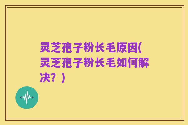 灵芝孢子粉长毛原因(灵芝孢子粉长毛如何解决？)