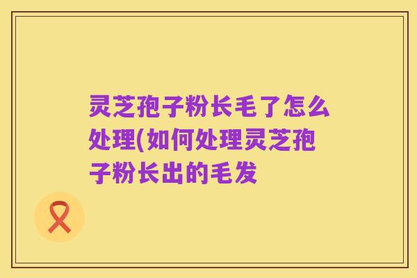 灵芝孢子粉长毛了怎么处理(如何处理灵芝孢子粉长出的毛发