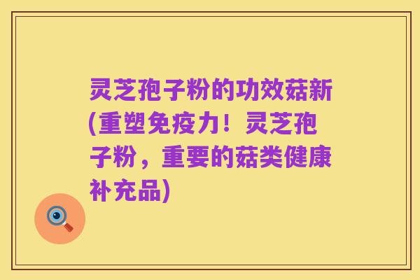 灵芝孢子粉的功效菇新(重塑免疫力!灵芝孢子粉,重要的菇类健康补充品)