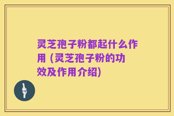 灵芝孢子粉都起什么作用 (灵芝孢子粉的功效及作用介绍)
