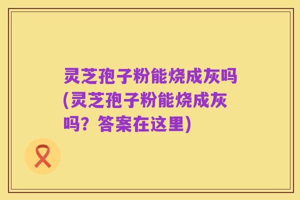 灵芝孢子粉能烧成灰吗(灵芝孢子粉能烧成灰吗？答案在这里)