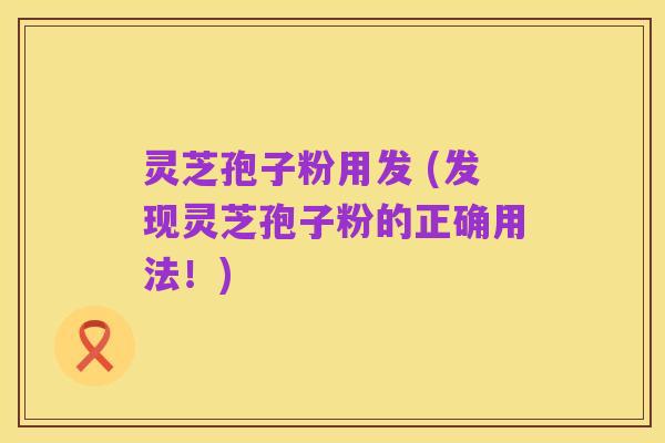 灵芝孢子粉用发 (发现灵芝孢子粉的正确用法！)