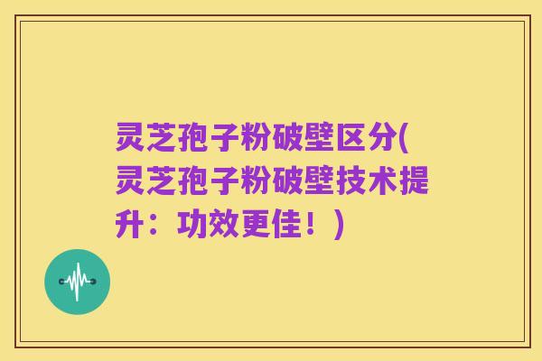 灵芝孢子粉破壁区分(灵芝孢子粉破壁技术提升：功效更佳！)