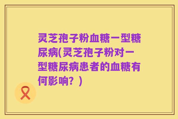 灵芝孢子粉血糖一型糖尿病(灵芝孢子粉对一型糖尿病患者的血糖有何影响？)