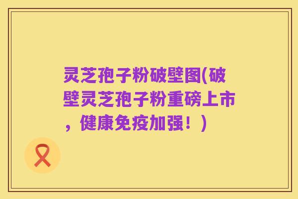 灵芝孢子粉破壁图(破壁灵芝孢子粉重磅上市，健康免疫加强！)