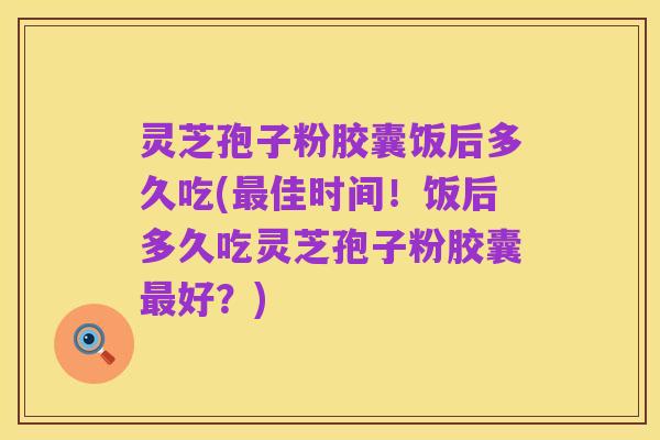 灵芝孢子粉胶囊饭后多久吃(最佳时间!饭后多久吃灵芝孢子粉胶囊最好?)