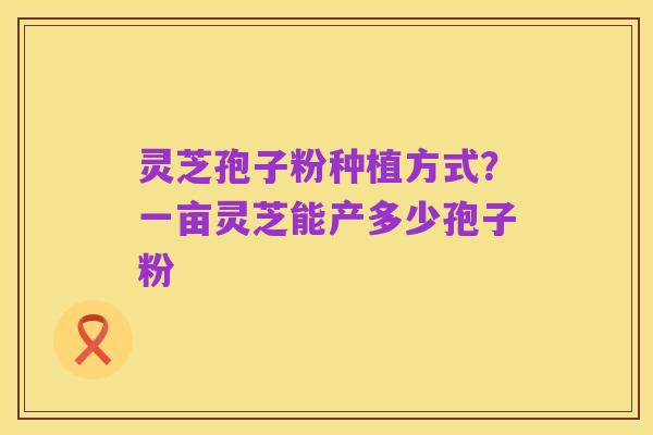 灵芝孢子粉种植方式？一亩灵芝能产多少孢子粉