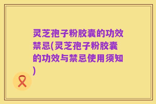灵芝孢子粉胶囊的功效禁忌(灵芝孢子粉胶囊的功效与禁忌使用须知)
