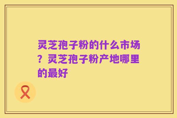 灵芝孢子粉的什么市场?灵芝孢子粉产地哪里的最好