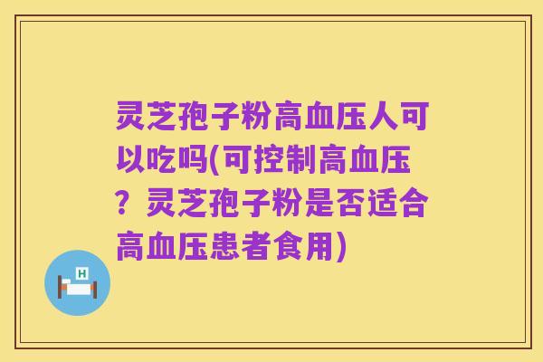 灵芝孢子粉高血压人可以吃吗(可控制高血压?灵芝孢子粉是否适合高血压患者食用)