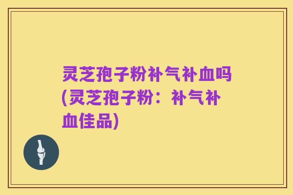 灵芝孢子粉补气补血吗(灵芝孢子粉:补气补血佳品)