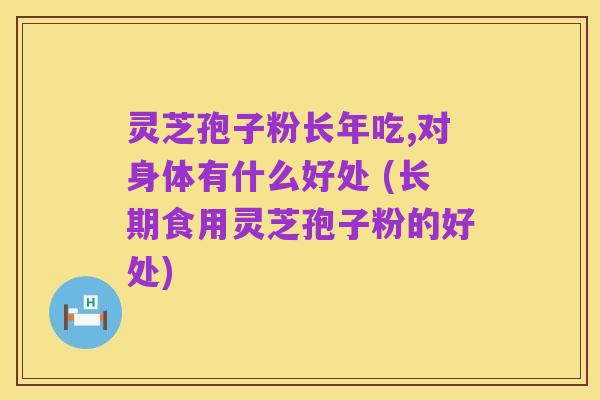 灵芝孢子粉长年吃,对身体有什么好处 (长期食用灵芝孢子粉的好处)