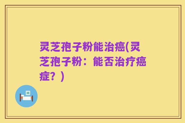 灵芝孢子粉能治癌(灵芝孢子粉：能否治疗癌症？)