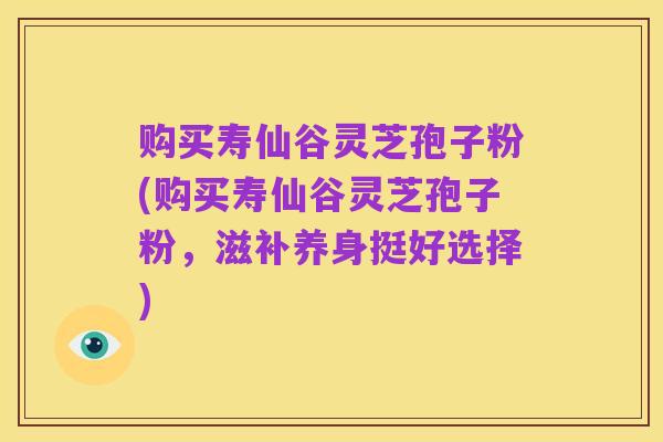 购买寿仙谷灵芝孢子粉(购买寿仙谷灵芝孢子粉,滋补养身挺好选择)