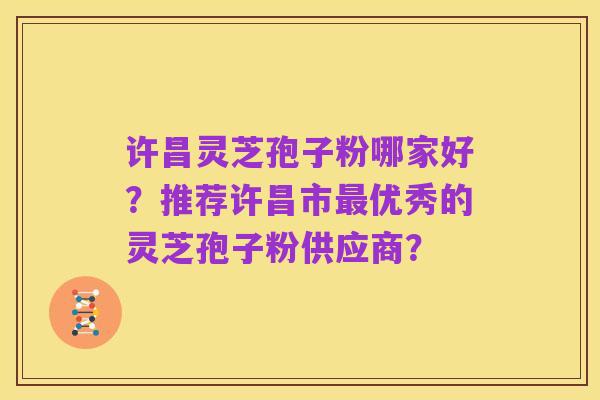 许昌灵芝孢子粉哪家好？推荐许昌市最优秀的灵芝孢子粉供应商？