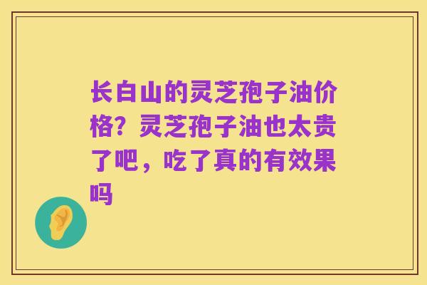 长白山的灵芝孢子油价格?灵芝孢子油也太贵了吧,吃了真的有效果吗