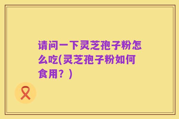 请问一下灵芝孢子粉怎么吃(灵芝孢子粉如何食用？)