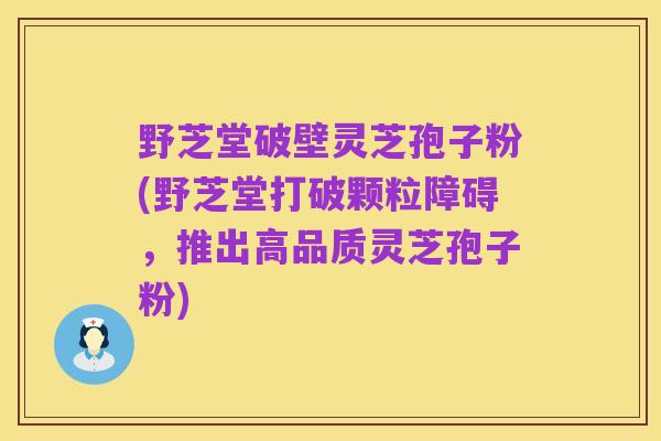 野芝堂破壁灵芝孢子粉(野芝堂打破颗粒障碍,推出高品质灵芝孢子粉)